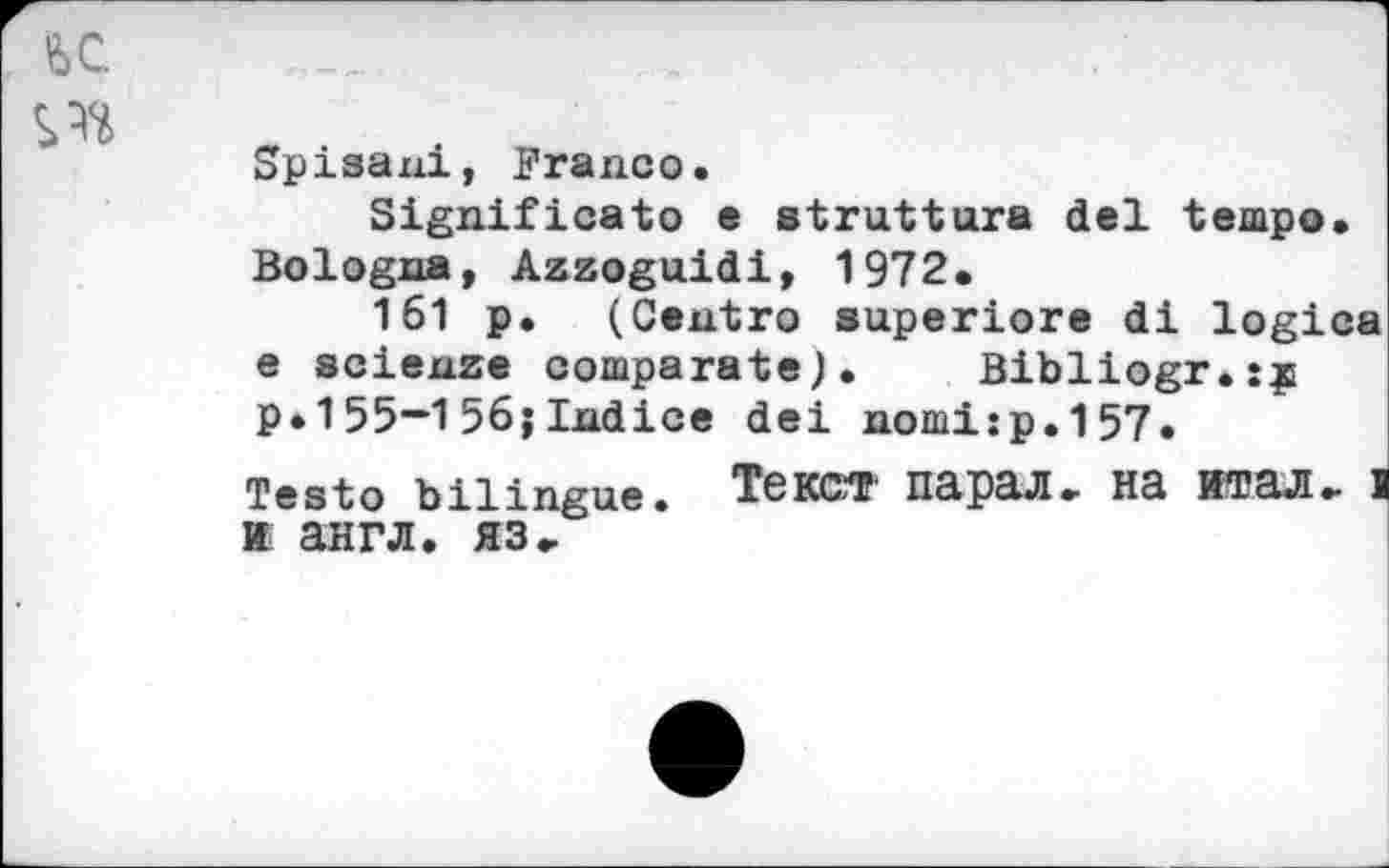 ﻿U	.
c •	•
Spisani, Franco.
Significato e struttura del tempo. Bologna, Azzoguidi, 1972.
161 p. (Centro superiore di logica e scienze comparate). Bibliogr.jç P»155—1 56;Indice dei nomi:p.157.
Testo bilingue. Текст парал. на итал» i к англ. яз.